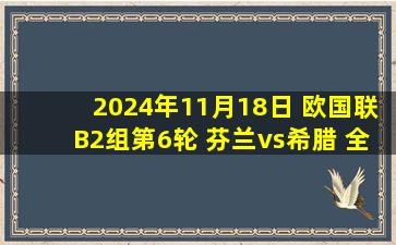 2024年11月18日 欧国联B2组第6轮 芬兰vs希腊 全场录像